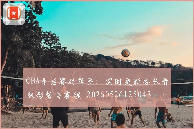 CBA季后赛对阵图：实时更新各队晋级形势与赛程_20260526125043