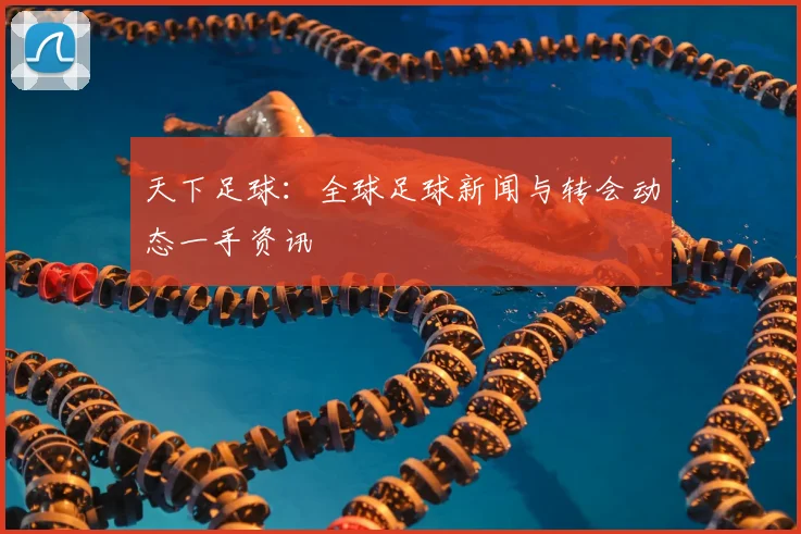 天下足球：全球足球新闻与转会动态一手资讯