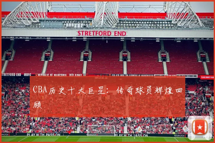 CBA历史十大巨星：传奇球员辉煌回顾