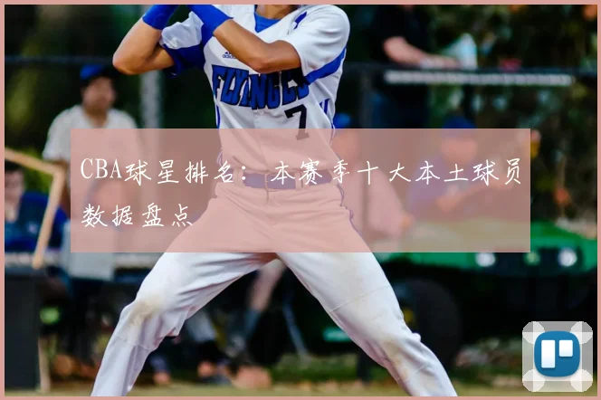 CBA球星排名：本赛季十大本土球员数据盘点
