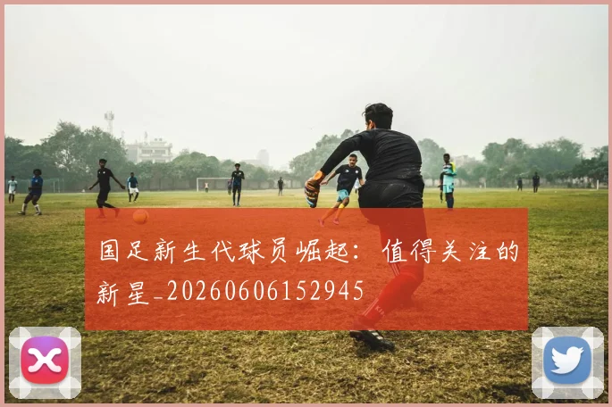 国足新生代球员崛起:值得关注的新星_20260606152945