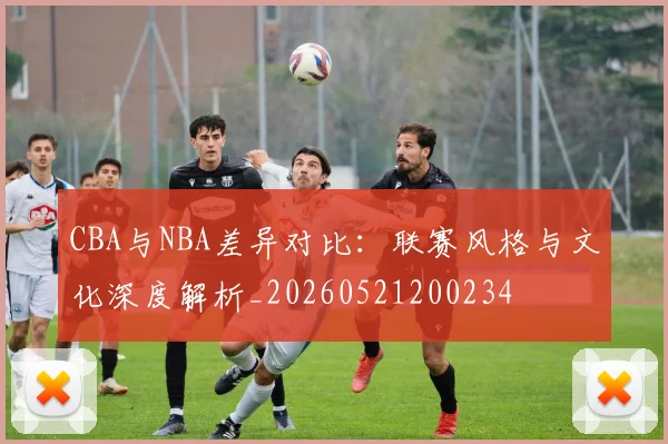CBA与NBA差异对比：联赛风格与文化深度解析_20260521200234