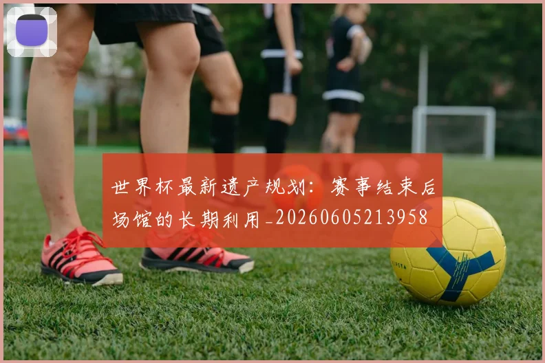 世界杯最新遗产规划：赛事结束后场馆的长期利用_20260605213958