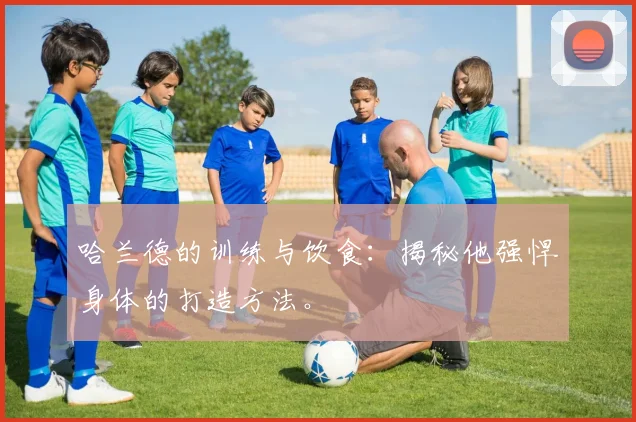 哈兰德的训练与饮食:揭秘他强悍身体的打造方法。