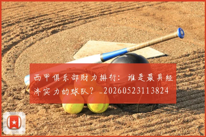 西甲俱乐部财力排行:谁是最具经济实力的球队?_20260523113824