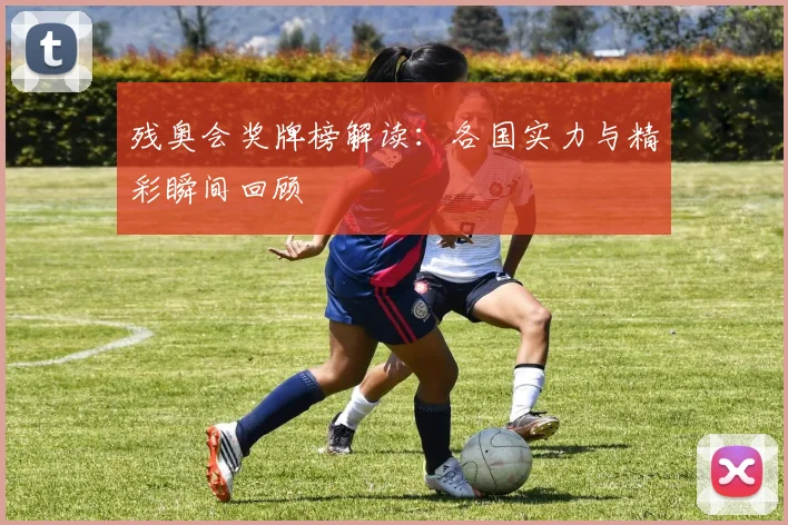 残奥会奖牌榜解读：各国实力与精彩瞬间回顾