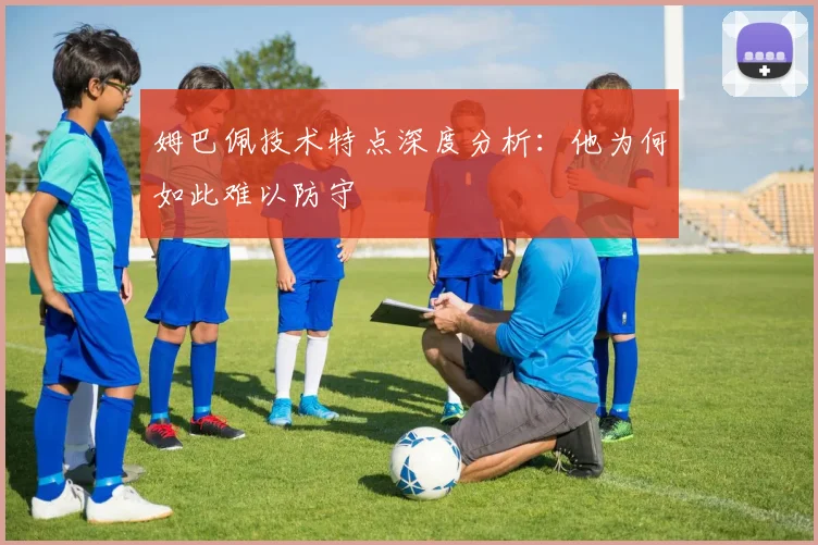 姆巴佩技术特点深度分析：他为何如此难以防守