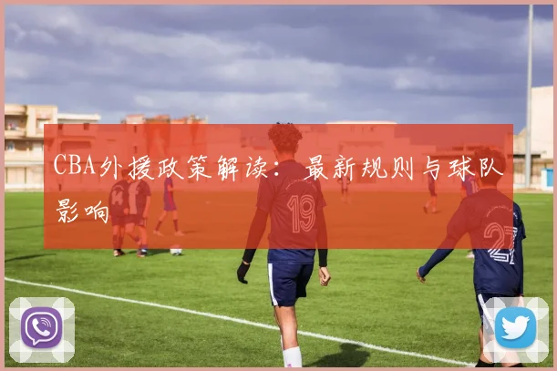 CBA外援政策解读:最新规则与球队影响