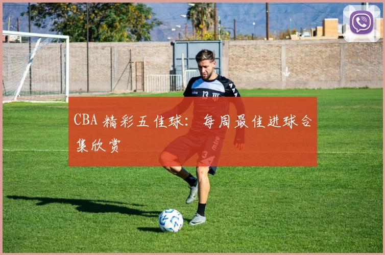 CBA 精彩五佳球：每周最佳进球合集欣赏