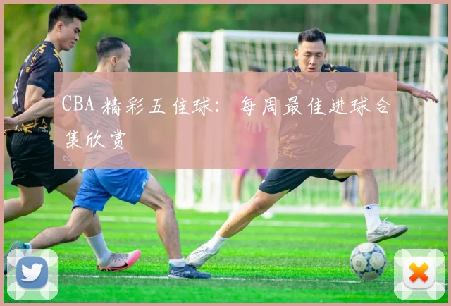 CBA 精彩五佳球：每周最佳进球合集欣赏