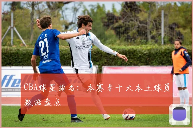 CBA球星排名:本赛季十大本土球员数据盘点