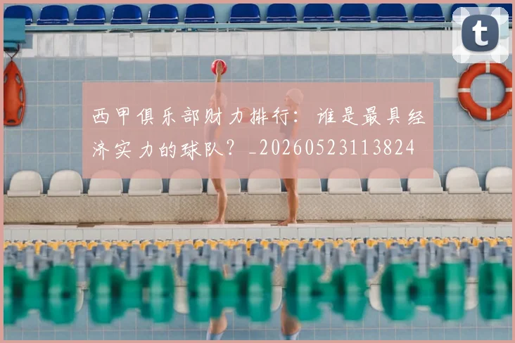 西甲俱乐部财力排行:谁是最具经济实力的球队?_20260523113824