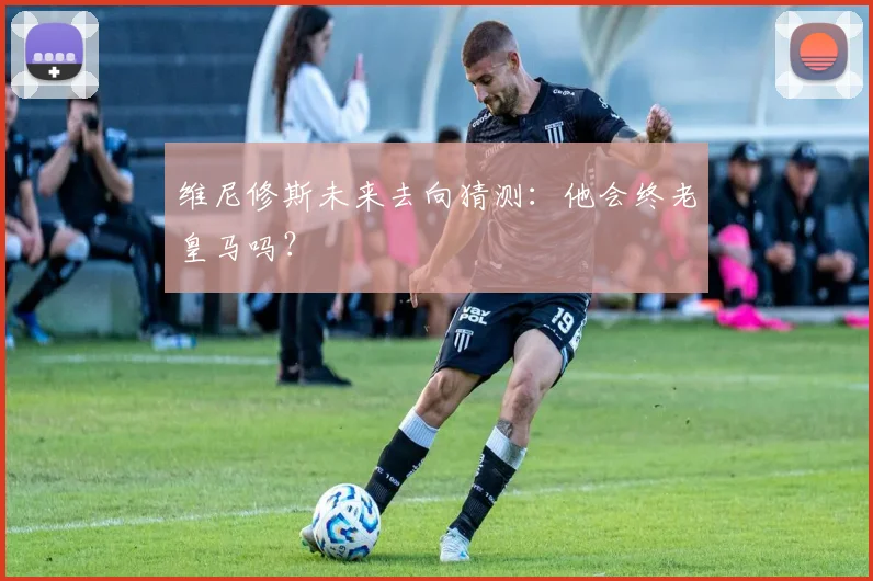 维尼修斯未来去向猜测：他会终老皇马吗？